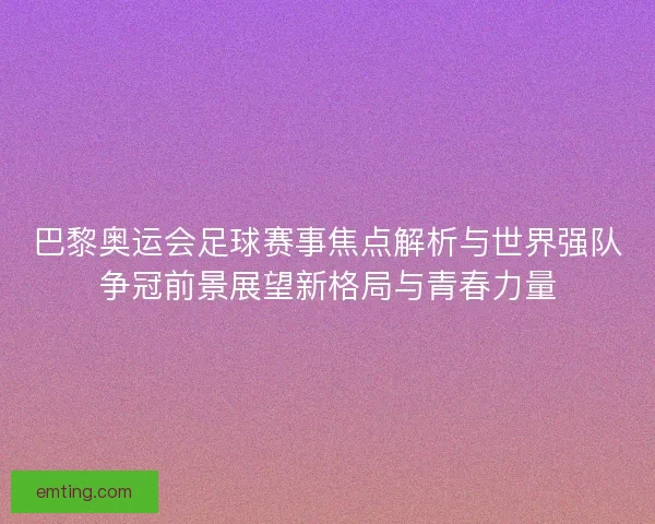 巴黎奥运会足球赛事焦点解析与世界强队争冠前景展望新格局与青春力量
