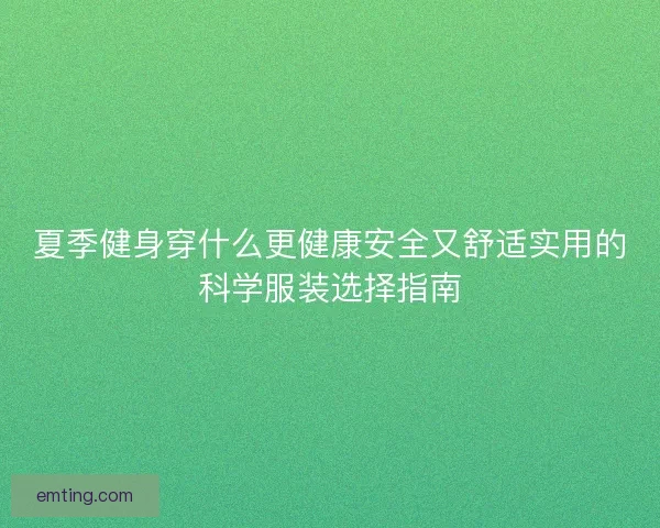 夏季健身穿什么更健康安全又舒适实用的科学服装选择指南