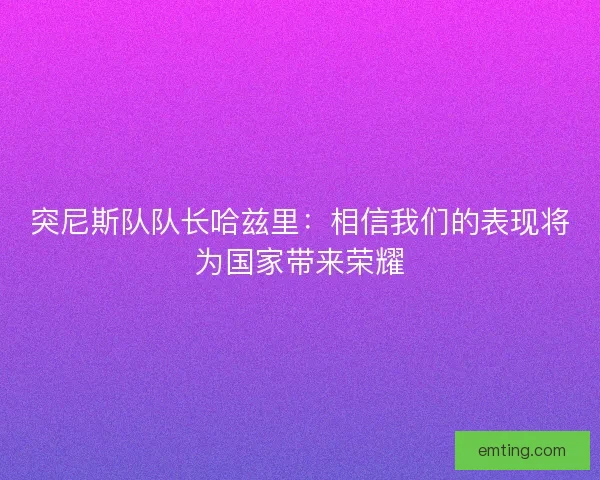 突尼斯队队长哈兹里：相信我们的表现将为国家带来荣耀