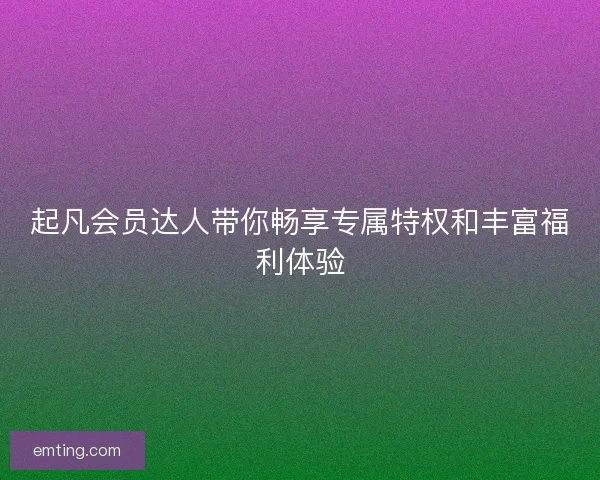起凡会员达人带你畅享专属特权和丰富福利体验