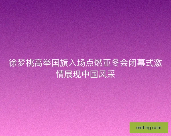 徐梦桃高举国旗入场点燃亚冬会闭幕式激情展现中国风采